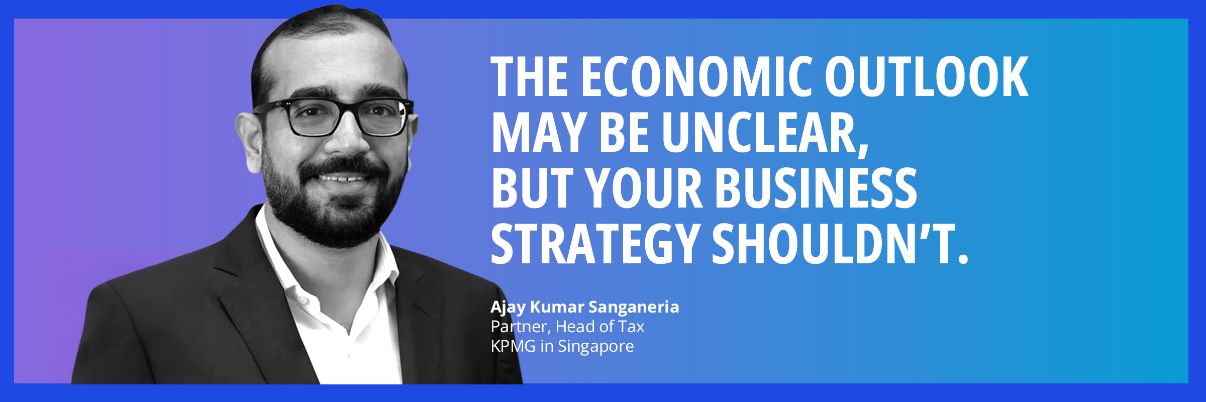 The economic outlook may be unclear, but your business strategy shouldn’t. Ajay Sanganeria, Partner, Head of Tax, KPMG in Singapore